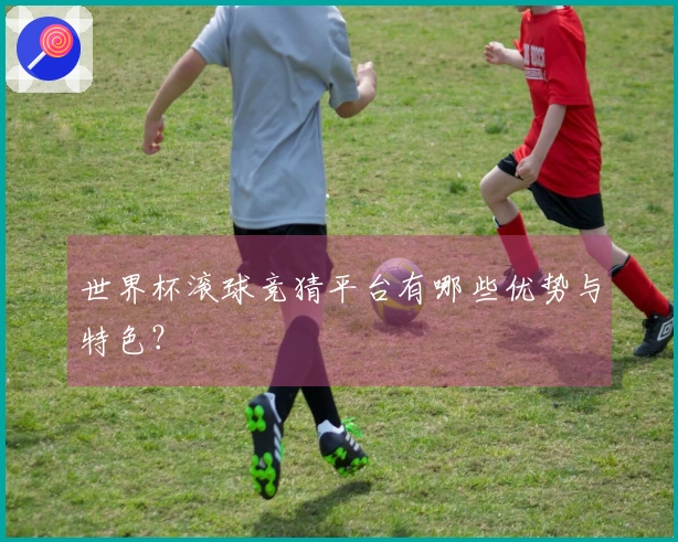 世界杯滚球竞猜平台有哪些优势与特色？