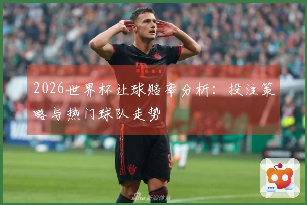 2026世界杯让球赔率分析：投注策略与热门球队走势